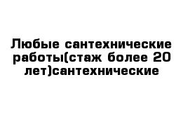 Любые сантехнические работы(стаж более 20 лет)сантехнические